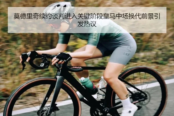 莫德里奇续约谈判进入关键阶段皇马中场换代前景引发热议